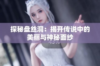 探秘盘丝洞：揭开传说中的美丽与神秘面纱