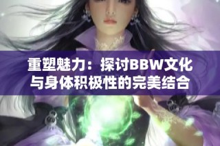 重塑魅力：探讨BBW文化与身体积极性的完美结合