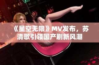 《星空无限》MV发布，苏清歌引领国产剧新风潮