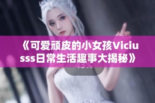 《可爱顽皮的小女孩Viciusss日常生活趣事大揭秘》