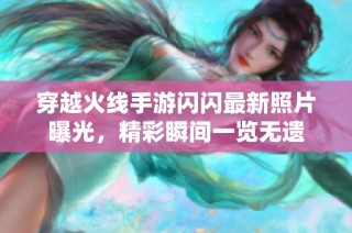 穿越火线手游闪闪最新照片曝光，精彩瞬间一览无遗