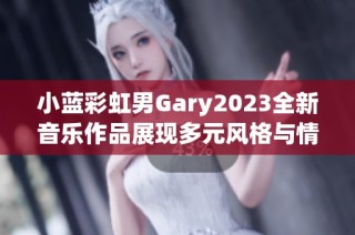 小蓝彩虹男Gary2023全新音乐作品展现多元风格与情感探索