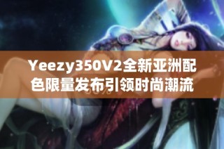 Yeezy350V2全新亚洲配色限量发布引领时尚潮流