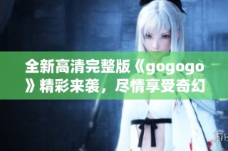 全新高清完整版《gogogo》精彩来袭，尽情享受奇幻旅程