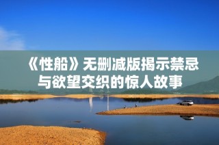 《性船》无删减版揭示禁忌与欲望交织的惊人故事