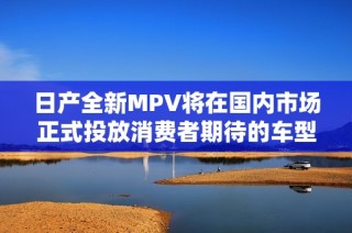 日产全新MPV将在国内市场正式投放消费者期待的车型