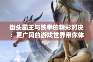街头霸王与铁拳的精彩对决：更广阔的游戏世界带你体验无限乐趣