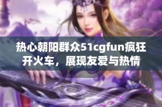 热心朝阳群众51cgfun疯狂开火车，展现友爱与热情