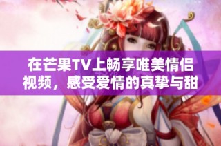 在芒果TV上畅享唯美情侣视频，感受爱情的真挚与甜蜜