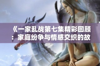 《一家乱战第七集精彩回顾：家庭纷争与情感交织的故事》