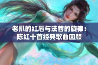 老扒的红唇与法蓉的旋律：陈红十首经典歌曲回顾