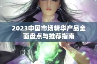 2023中国市场精华产品全面盘点与推荐指南