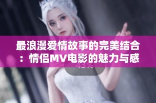 最浪漫爱情故事的完美结合：情侣MV电影的魅力与感动