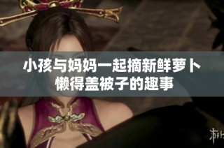 小孩与妈妈一起摘新鲜萝卜 懒得盖被子的趣事