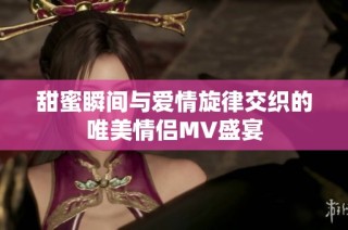 甜蜜瞬间与爱情旋律交织的唯美情侣MV盛宴