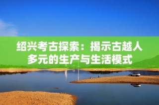 绍兴考古探索：揭示古越人多元的生产与生活模式