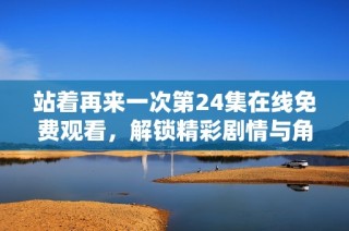 站着再来一次第24集在线免费观看，解锁精彩剧情与角色发展