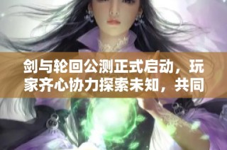 剑与轮回公测正式启动，玩家齐心协力探索未知，共同书写全新游戏篇章