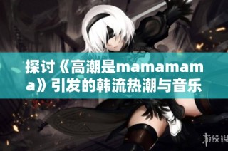 探讨《高潮是mamamama》引发的韩流热潮与音乐魅力