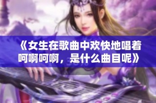 《女生在歌曲中欢快地唱着呵啊呵啊，是什么曲目呢》