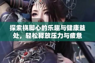 探索挠脚心的乐趣与健康益处，轻松释放压力与疲惫