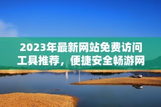 2023年最新网站免费访问工具推荐，便捷安全畅游网络