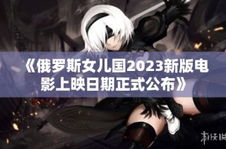 《俄罗斯女儿国2023新版电影上映日期正式公布》