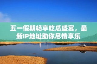 五一假期畅享吃瓜盛宴，最新IP地址助你尽情享乐