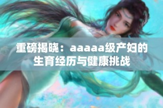 重磅揭晓：aaaaa级产妇的生育经历与健康挑战