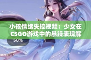 小孩情绪失控视频：少女在CSGO游戏中的暴躁表现解析