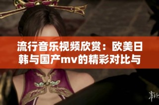 流行音乐视频欣赏：欧美日韩与国产mv的精彩对比与推荐