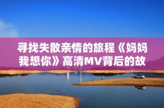 寻找失散亲情的旅程《妈妈我想你》高清MV背后的故事