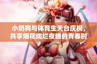 小奶狗与体育生天台庆祝，共享烟花绚烂夜晚的青春时光