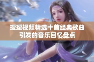 瑷瑷视频精选十首经典歌曲引发的音乐回忆盘点