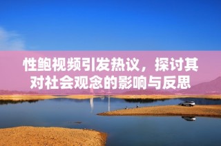 性鲍视频引发热议，探讨其对社会观念的影响与反思