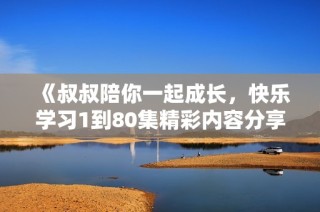 《叔叔陪你一起成长，快乐学习1到80集精彩内容分享》