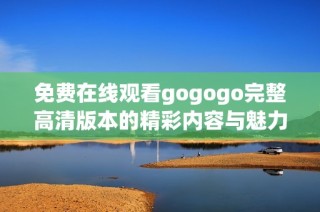 免费在线观看gogogo完整高清版本的精彩内容与魅力分析