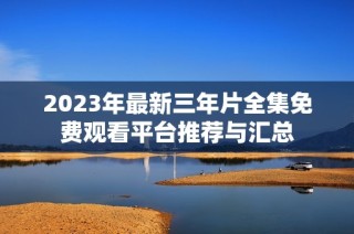 2023年最新三年片全集免费观看平台推荐与汇总