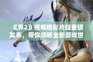 《界2》视频精彩片段重磅发布，带你领略全新游戏世界魅力！