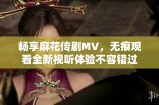 畅享麻花传剧MV，无痕观看全新视听体验不容错过