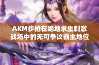 AKM步枪在绝地求生刺激战场中的无可争议霸主地位解析