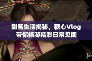 甜蜜生活揭秘，糖心Vlog带你畅游精彩日常见闻