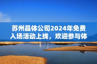 苏州晶体公司2024年免费入场活动上线，欢迎参与体验