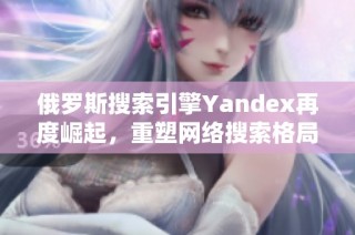 俄罗斯搜索引擎Yandex再度崛起，重塑网络搜索格局