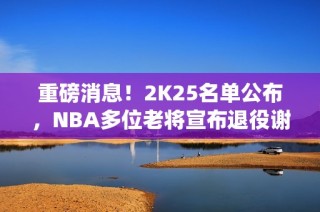 重磅消息！2K25名单公布，NBA多位老将宣布退役谢幕