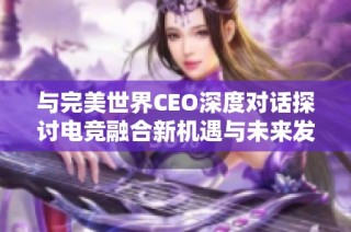 与完美世界CEO深度对话探讨电竞融合新机遇与未来发展潜力