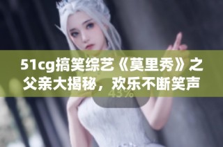 51cg搞笑综艺《莫里秀》之父亲大揭秘，欢乐不断笑声连连