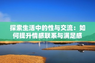 探索生活中的性与交流：如何提升情感联系与满足感