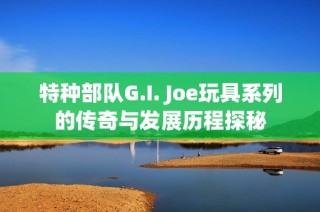 特种部队G.I. Joe玩具系列的传奇与发展历程探秘