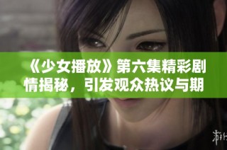 《少女播放》第六集精彩剧情揭秘，引发观众热议与期待